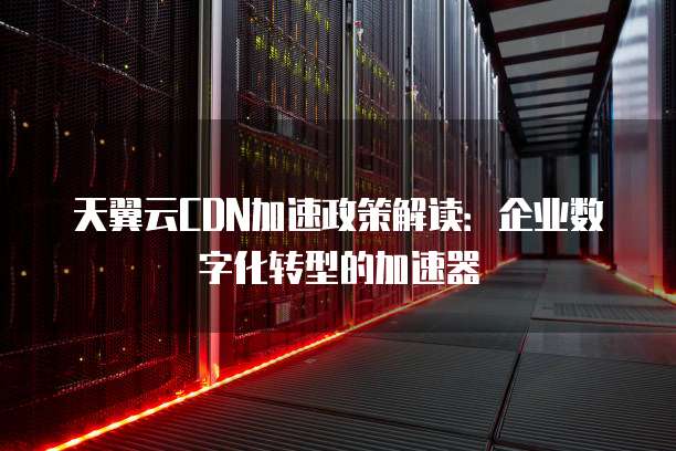 天翼云CDN加速政策解读:企业数字化转型的加速器