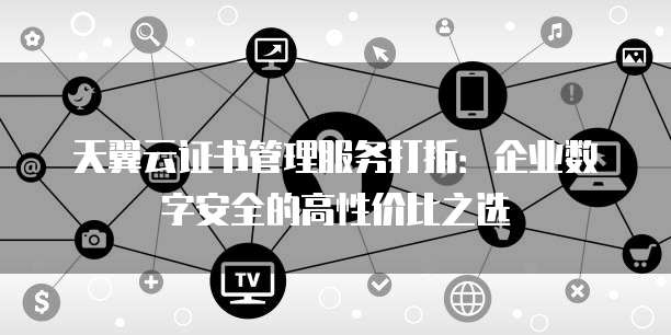天翼云证书管理服务打折:企业数字安全的高性价比之选