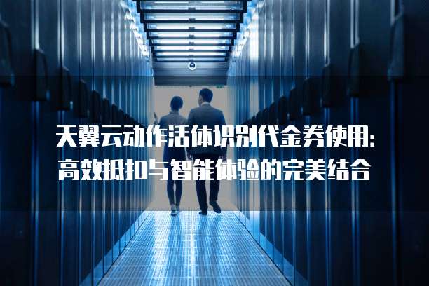 天翼云动作活体识别代金券使用:高效抵扣与智能体验的完美结合