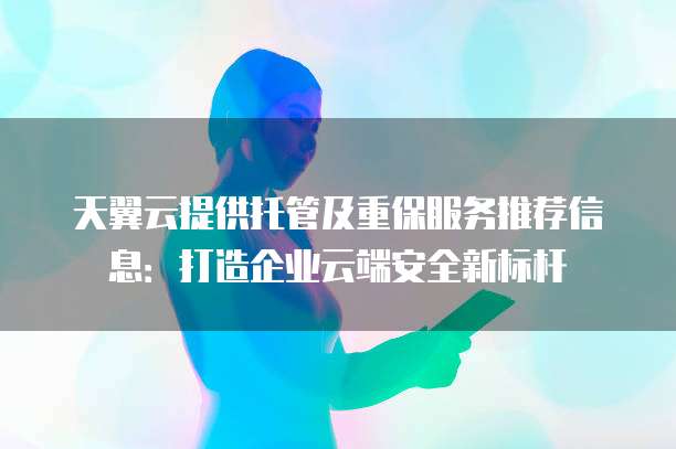 天翼云提供托管及重保服务推荐信息:打造企业云端安全新标杆