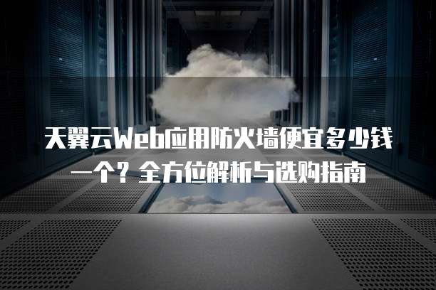 天翼云Web应用防火墙便宜多少钱一个?全方位解析与选购指南