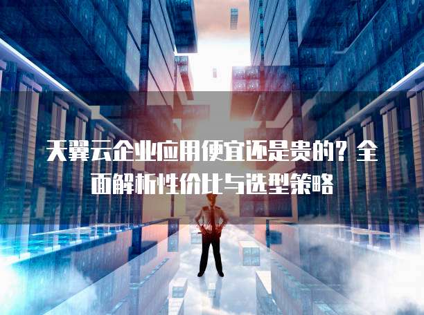 天翼云企业应用便宜还是贵的?全面解析性价比与选型策略