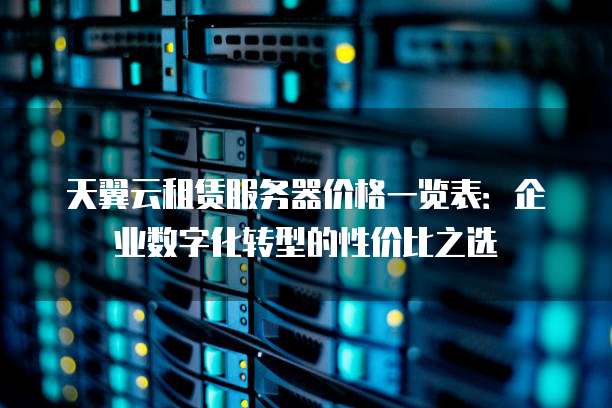 天翼云租赁服务器价格一览表:企业数字化转型的性价比之选
