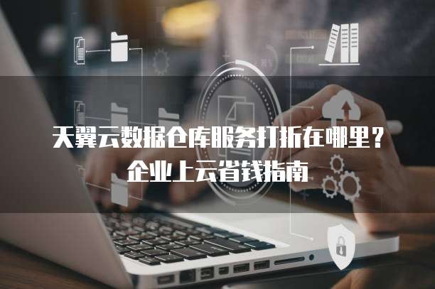 天翼云数据仓库服务打折在哪里?企业上云省钱指南