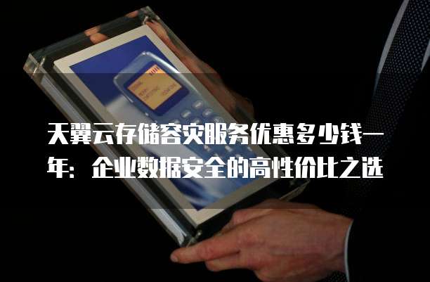 天翼云存储容灾服务优惠多少钱一年:企业数据安全的高性价比之选