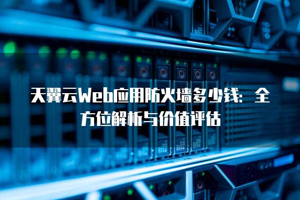 天翼云Web应用防火墙多少钱:全方位解析与价值评估