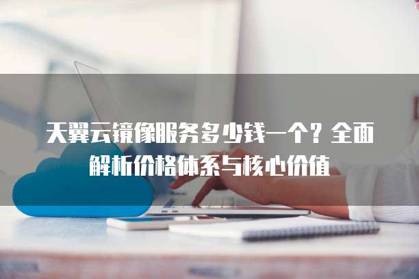 天翼云镜像服务多少钱一个?全面解析价格体系与核心价值