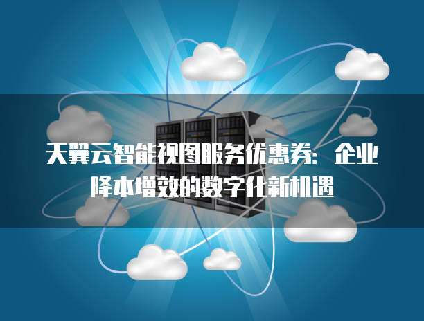 天翼云智能视图服务优惠券:企业降本增效的数字化新机遇