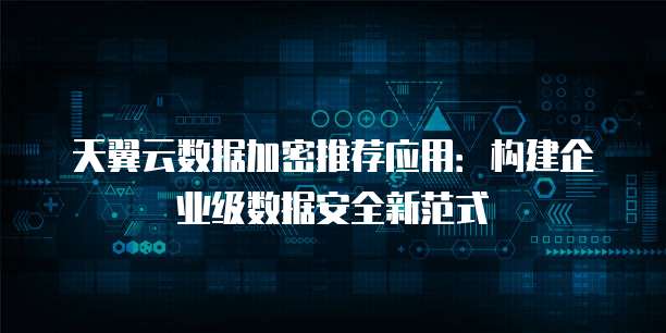 天翼云数据加密推荐应用:构建企业级数据安全新范式