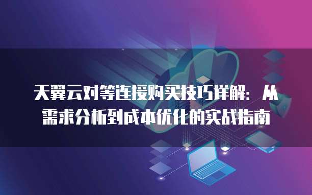 天翼云对等连接购买技巧详解:从需求分析到成本优化的实战指南