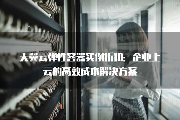 天翼云弹性容器实例折扣：企业上云的高效成本解决方案