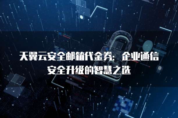 天翼云安全邮箱代金券:企业通信安全升级的智慧之选