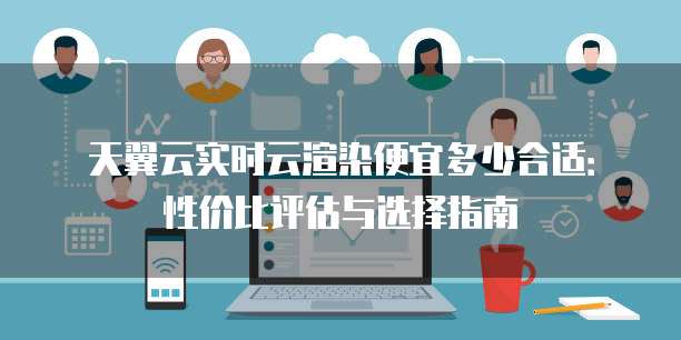 天翼云实时云渲染便宜多少合适:性价比评估与选择指南