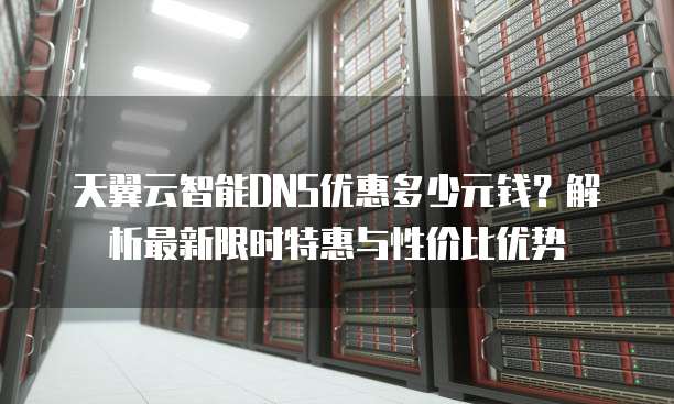 天翼云智能DNS优惠多少元钱?解析最新限时特惠与性价比优势