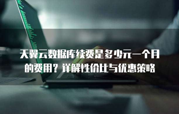 天翼云数据库续费是多少元一个月的费用？详解性价比与优惠策略