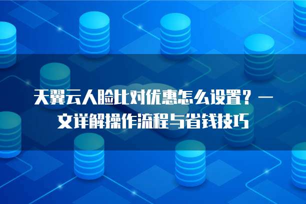 天翼云人脸比对优惠怎么设置?一文详解操作流程与省钱技巧