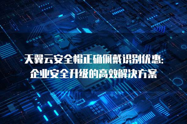 天翼云安全帽正确佩戴识别优惠:企业安全升级的高效解决方案