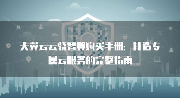 天翼云云骁智算购买手册:打造专属云服务的完整指南