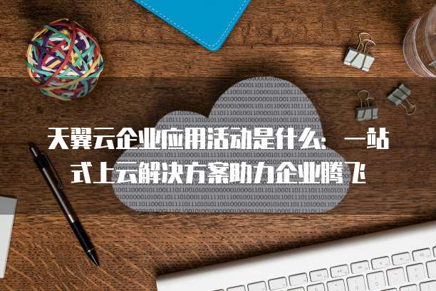 天翼云企业应用活动是什么:一站式上云解决方案助力企业腾飞