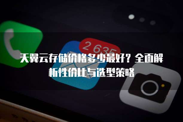 天翼云存储价格多少最好?全面解析性价比与选型策略