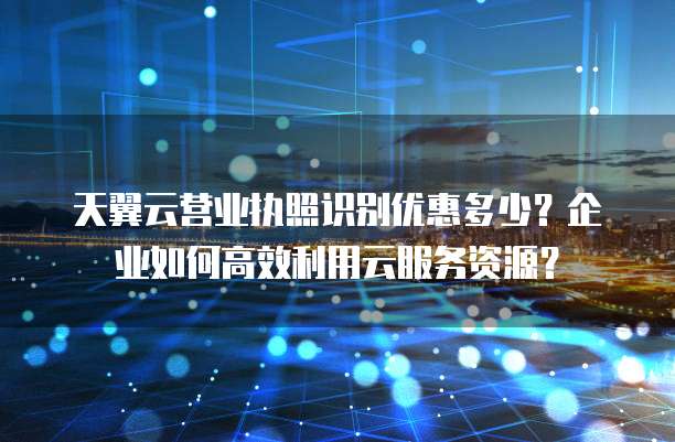 天翼云营业执照识别优惠多少?企业如何高效利用云服务资源?