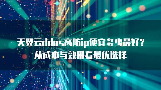 天翼云ddos高防ip便宜多少最好?从成本与效果看最优选择