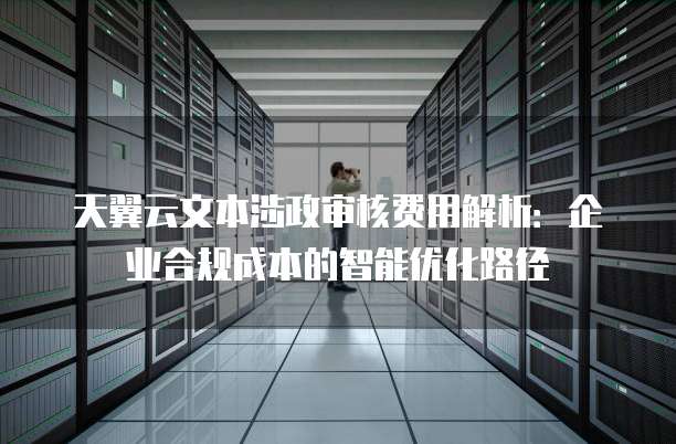 天翼云文本涉政审核费用解析:企业合规成本的智能优化路径