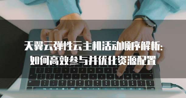 天翼云弹性云主机活动顺序解析:如何高效参与并优化资源配置