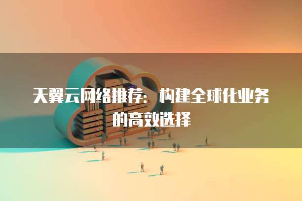 天翼云网络推荐:构建全球化业务的高效选择