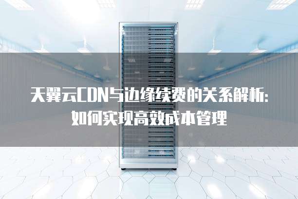 天翼云CDN与边缘续费的关系解析：如何实现高效成本管理