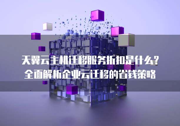 天翼云主机迁移服务折扣是什么？全面解析企业云迁移的省钱策略