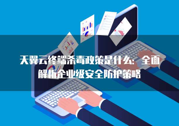 天翼云终端杀毒政策是什么:全面解析企业级安全防护策略