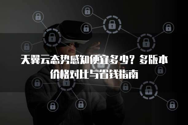 天翼云态势感知便宜多少?多版本价格对比与省钱指南