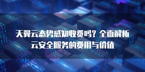 天翼云态势感知收费吗？全面解析云安全服务的费用与价值