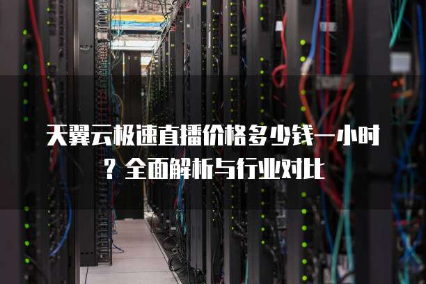 天翼云极速直播价格多少钱一小时?全面解析与行业对比