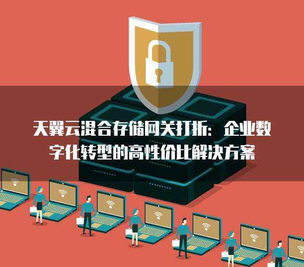 天翼云混合存储网关打折：企业数字化转型的高性价比解决方案