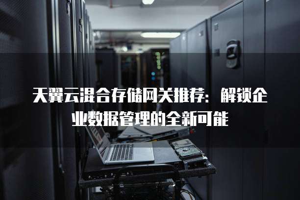 天翼云混合存储网关推荐:解锁企业数据管理的全新可能