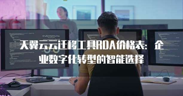 天翼云云迁移工具RDA价格表：企业数字化转型的智能选择