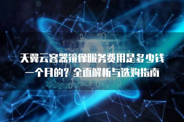 天翼云容器镜像服务费用是多少钱一个月的?全面解析与选购指南