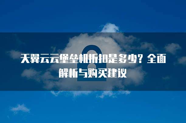 天翼云云堡垒机折扣是多少?全面解析与购买建议