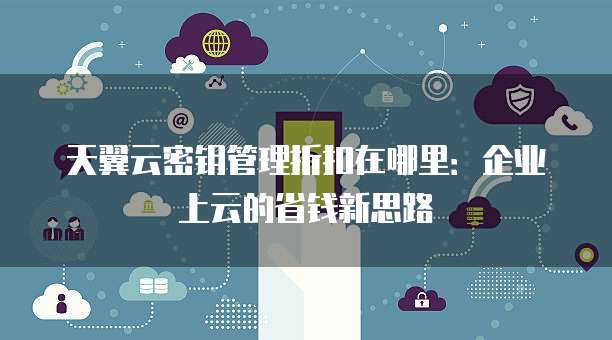 天翼云密钥管理折扣在哪里:企业上云的省钱新思路