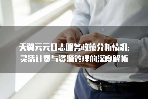 天翼云云日志服务政策分析情况:灵活计费与资源管理的深度解析