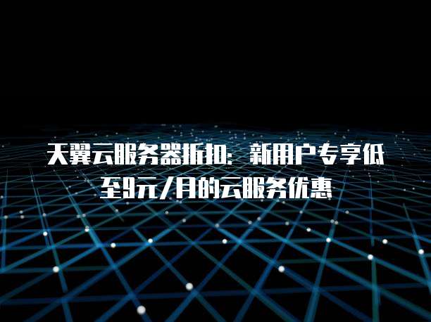 天翼云服务器折扣:新用户专享低至9元/月的云服务优惠