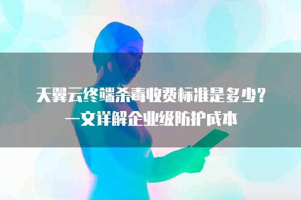 天翼云终端杀毒收费标准是多少?一文详解企业级防护成本