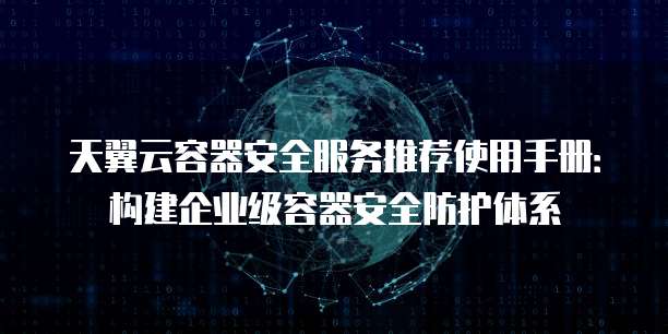 天翼云容器安全服务推荐使用手册：构建企业级容器安全防护体系