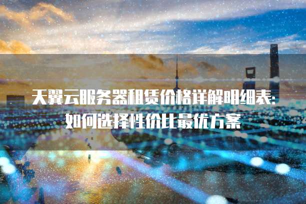 天翼云服务器租赁价格详解明细表：如何选择性价比最优方案
