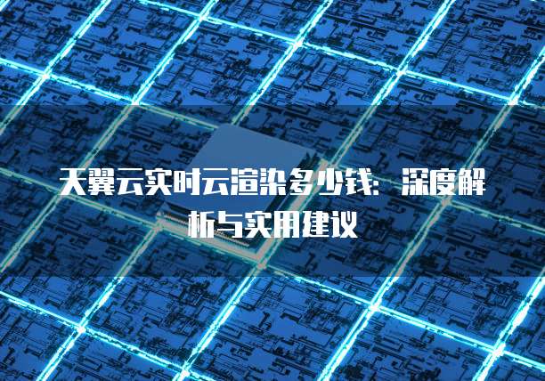 天翼云实时云渲染多少钱：深度解析与实用建议