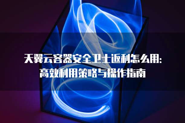天翼云容器安全卫士返利怎么用：高效利用策略与操作指南