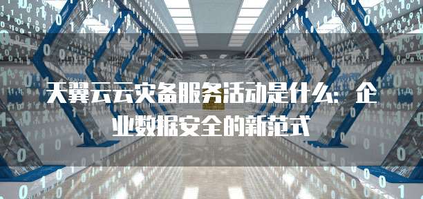 天翼云云灾备服务活动是什么:企业数据安全的新范式