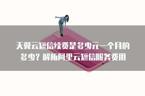 天翼云短信续费是多少元一个月的多少?解析阿里云短信服务费用